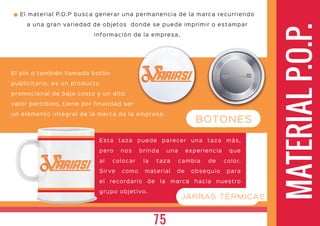 MATERIALP.O.P.
El pin o también llamado botón
publicitario, es un producto
promocional de bajo costo y un alto
valor percibido, tiene por finalidad ser
un elemento integral de la marca de la empresa.
ARIASIARIASI
ARIASIARIASI
El material P.O.P busca generar una permanencia de la marca recurriendo
a una gran variedad de objetos donde se puede imprimir o estampar
información de la empresa.
BOTONES
JARRAS TÉRMICAS
Esta taza puede parecer una taza más,
pero nos brinda una experiencia que
al colocar la taza cambia de color.
Sir ve como material de obsequio para
el recordario de la marca hacia nuestro
grupo objetivo.
75
 