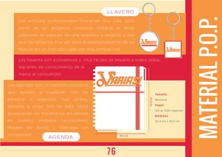 MATERIALP.O.P.
Las agendas son un utensilio cotidiano
que ayudan a cualquier tipo de
persona a organizar sus tareas,
deberes o citas. Son de bajo costo
provocando un incremento en ventas
en nuestra empresa favoreciendo
Imagen de marca y fidelidad del
consumidor
ARIASIARIASI
ARIASIARIASI
ARIASIARIASI
Los artículos promocionales funcionan muy bien como
parte de un proyecto comercial integral al llevar
plasmado el logotipo de una empresa o negocio y son
una herramienta muy útil para el posicionamiento de las
marcas en un mercado cada vez más competitivo
Los llaveros son ecónomicos y muy fáciles de llevarlo a todos lados,
logrando asi conocimiento de la
marca al consumidor.
16,5 cm
20,3cm
Tamaño
Mediano
Papel
120 gr (200 páginas)
Medidas
20,3 cm x 16,5 cm
AGENDA
LLAVERO
76
 