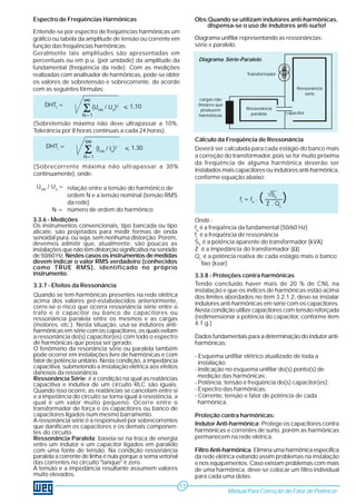 3.3.8 - Proteções contra harmônicas
Tendo concluído haver mais de 20 % de CNL na
instalação e que os índices de harmônicas estão acima
dos limites abordados no ítem 3.2.1.2, deve-se instalar
indutores anti-harmônicas em série com os capacitores.
Nesta condição utilize capacitores com tensão reforçada
(redimensionar a potência do capacitor, conforme ítem
4.1.g.)
Dados fundamentais para a determinação do indutor anti-
harmônicas:
- Esquema unifilar elétrico atualizado de toda a
instalação;
- Indicação no esquema unifilar do(s) ponto(s) de
medição das harmônicas;
- Potência, tensão e freqüência do(s) capacitor(es);
- Espectro das harmônicas;
- Corrente, tensão e fator de potência de cada
harmônica.
Proteção contra harmônicas:
Indutor Anti-harmônica: Protege os capacitores contra
harmônicas e correntes de surto, porém as harmônicas
permanecem na rede elétrica.
Filtro Anti-harmônica: Elimina uma harmônica específica
da rede elétrica evitando assim problemas na instalação
e nos equipamentos. Caso existam problemas com mais
de uma harmônica, deve-se colocar um filtro individual
para cada uma delas.
Cálculo da Freqüência de Ressonância
Deverá ser calculada para cada estágio do banco mais
a correção do transformador, pois se for muito próxima
da freqüência de alguma harmônica deverão ser
instalados mais capacitores ou indutores anti-harmônica,
conforme equação abaixo:
Onde :
fo
é a freqüência da fundamental (50/60 Hz)
fr
é a freqüência de ressonância
Str
é a potência aparente do transformador (kVA)
Z é a impedância do transformador (Ω)
Qc
é a potência reativa de cada estágio mais o banco
fixo (kvar)
3.3.7 - Efeitos da Ressonância
Quando se tem harmônicas presentes na rede elétrica
acima dos valores pré-estabelecidos anteriormente,
corre-se o risco que ocorra ressonância série entre o
trafo e o capacitor ou banco de capacitores ou
ressonância paralela entre os mesmos e as cargas
(motores, etc.). Nesta situação, usa-se indutores anti-
harmônicas em série com os capacitores, os quais evitam
a ressonância do(s) capacitor(es) com todo o espectro
de harmônicas que possa ser gerado.
O fenômeno da resonância série ou paralela também
pode ocorrer em instalações livre de harmônicas e com
fator de potência unitário. Nesta condição, a impedância
capacitiva, submetendo a instalação elétrica aos efeitos
danosos da ressonância.
Ressonância Série: é a condição na qual as reatâncias
capacitiva e indutiva de um circuito RLC são iguais.
Quando isso ocorre, as reatâncias se cancelam entre si
e a impetância do circuito se torna igual à resistência, a
qual é um valor muito pequeno. Ocorre entre o
transformador de força e os capacitores ou banco de
capacitores ligados num mesmo barramento.
A ressonância série é a responsável por sobrecorrentes
que danificam os capacitores e os demais componen-
tes do circuito.
Ressonância Paralela: baseia-se na troca de energia
entre um indutor e um capacitor ligados em paralelo
com uma fonte de tensão. Na condição ressonância
paralela a corrente de linha é nula porque a soma vetorial
das correntes no circuito "tanque" é zero.
A tensão e a impedância resultante assumem valores
muito elevados.
Manual Para Correção do Fator de Potência
13
Transformador
Ressonância
série
Ressonância
paralela capacitor
cargas não
lineares que
produzem
harmônicas
(Sobretensão máxima não deve ultrapassar a 10%.
Tolerância por 8 horas contínuas a cada 24 horas).
(Sobrecorrente máxima não ultrapassar a 30%
continuamente), onde:
relação entre a tensão do harmônico de
ordem N e a tensão nominal (tensão RMS
da rede)
N = número de ordem do harmônico
Diagrama unifilar representando as ressonâncias:
série e paralelo.
DHTt
=
∞
Σ(UHN
/ Un
)2
N=1
< 1,10
DHTi
=
∞
Σ (IHN
/ In
)2
N=1
< 1,30
3.3.6 - Medições
Os instrumentos convencionais, tipo bancada ou tipo
alicate, são projetados para medir formas de onda
senoidal pura, ou seja, sem nenhuma distorção. Porém,
devemos admitir que, atualmente, são poucas as
instalações que não têm distorção significativa na senóide
de 50/60 Hz. Nestes casos os instrumentos de medidas
devem indicar o valor RMS verdadeiro (conhecidos
como TRUE RMS), identificado no próprio
instrumento.
UHN
/ Un
=
Espectro de Freqüências Harmônicas
Entende-se por espectro de freqüências harmônicas um
gráfico ou tabela da amplitude de tensão ou corrente em
função das freqüências harmônicas.
Geralmente tais amplitudes são apresentadas em
percentuais ou em p.u. (por unidade) da amplitude da
fundamental (freqüência da rede). Com as medições
realizadas com analisador de harmônicas, pode-se obter
os valores de sobretensão e sobrecorrente, de acordo
com as seguintes fórmulas:
Diagrama Série-Paralelo
Obs:Quando se utilizam indutores anti-harmônicas,
dispensa-se o uso de indutores anti-surto!
fr
= fo
. (———)Z . Qc
√Str
 