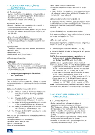 4 - CUIDADOS NA APLICAÇÃO DE
CAPACITORES
a) Tensão elevada:
- Junto a transformadores poderão ser submetidos a
acréscimos de tensão nos períodos de baixa carga;
- Harmônicas na rede (vide ítem 3.3.1);
- Ressonância paralela (vide ítem 3.3.7).
b) Corrente de Surto:
- Manter a corrente de surto menor que 100 vezes a
corrente nominal (vide ítem 3.2.9);
- Tempo de chaveamento muito pequeno poderá elevar
a tensão no capacitor, provocando danos (redução
da vida útil).
c) Harmônicas na Rede Elétrica:
- Evitar ressonância série (aumento da corrente) e
ressonância paralela (aumento da tensão) (vide ítem
3.3.7).
d) Temperatura:
- Não deve ultrapassar o limite máximo do capacitor.
- Máximo: 50o
C;
- Média 24h: 40o
C;
- Média anual: 30o
C; conforme IEC.
e) Terminais do Capacitor:
ATENÇÃO!
- Não utilizar os terminais das células para fazer
interligação entre si, pois assim a corrente que circula
nos terminais aumenta, aquece os terminais e provoca
vazamento nas células.
4.1 - Interpretação dos principais parâmetros
dos capacitores
a) Temperatura de operação:
São os limites de temperatura das células, montadas
dentro dos capacitores. Não confundir com temperatura
ambiente.
b) Máxima Tensão Permissível (IEC 831/1):
1,0 . Vn - Duração Contínua – Maior valor médio duran-
te qualquer período de energização do
Banco.
1,1 . Vn - Duração de 8h a cada 24h de operação
(não contínuo) – Flutuações do sistema.
1,15 . Vn - Duração de 30 min a cada 24h de operação
(não contínuo) – Flutuações do sistema.
1,20 . Vn - Duração de 5 min (200 vezes durante a vida
do capacitor) – Tensão a carga leve.
1,30 . Vn - Duração de 1 min (200 vezes durante a vida
do capacitor)
Obs: Causas que podem elevar a tensão nos terminais
dos capacitores:
- Aumento da tensão da rede elétrica;
- Fator de potência capacitivo;
- Harmônicas na rede;
- Descargas atmosféricas;
- Mau contato nos cabos e fusíveis;
- Tempo de religamento (banco automático) muito
curto;
- Ligar e desligar os capacitores, sem respeitar o tempo
de religação mínimo (linha MCW e BCW igual a 305 e
linha UCW-T igual a 3 min.).
c) Máxima Corrente Permissível: (1,30 . In)
É a corrente máxima permitida, considerando os efeitos
das harmônicas e a sobre-tensão por curtos períodos de
tempo (não confundir com corrente nominal).
Ver ítem 3.3.6
d) Taxa de Variação da Tensão Máxima (dv/dt):
Este parâmetro informa o limite máximo da taxa da variação
de tensão no capacitor em V/ms.
e) Perdas Joule por kvar:
Esse dado é importante para dimensionar a temperatura
interna de banco de capacitores.
f) Corrente de pico Transitória Máxima: (100 . In)
É a máxima corrente de surto na energização do capacitor
(ver ítem 3.2.10).
NOTA: Deve-se ter um cuidado especial com o
instrumento de medição utilizado que deve
ser do tipo True RMS (vide ítem 3.3.6)
g) Utilização de capacitores com tensão nominal
reforçada, ou seja, acima do valor de operação da rede:
- Capacitor com Vn de 380V/60Hz em rede de 220V/
60Hz: a potência nominal do mesmo fica reduzida
em 2202
/ 3802
= 0,335, ou seja, em 66,5%;
- Capacitor com Vn de 440V/60Hz em rede de 380V/
60Hz: a potência nominal do mesmo fica
reduzida em 3802
/ 4402
= 0,746, ou seja, em 25,4%.
- Capacitores com Vn de 480 V/60Hz em redes de
440V/60Hz: a potência nominal do capacitor fica
reduzida em 4402
/ 4802
= 0,84 , ou seja, em 16%.
Nota: é necessário sobredimensionar a potência nominal
dos capacitores dividindo a mesma pelo fator de redução.
5 - CUIDADOS NA INSTALAÇÃO DE
CAPACITORES
5.1 - Local da Instalação
- Evitar exposição ao sol ou proximidade de
equipamentos com temperaturas elevadas;
- Não bloquear a entrada e saída de ar dos gabinetes;
- Os locais devem ser protegidos contra materiais
sólidos e líquidos em suspensão (poeira, óleos);
- Evitar instalação de capacitores próximo do teto
(calor);
- Evitar instalação de capacitores em contato direto
sobre painéis e quadros elétricos (calor);
- Cuidado na instalação de capacitores próximo de
cargas não lineares (vide ítem 3.3.3).
Manual Para Correção do Fator de Potência
15
 