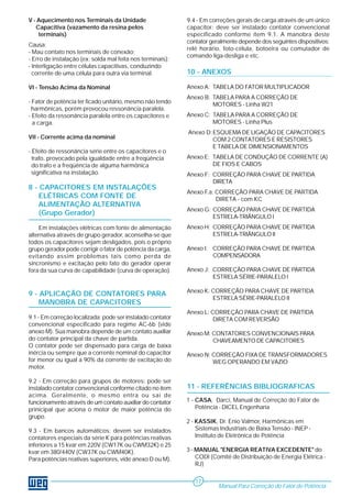 11 - REFERÊNCIAS BIBLIOGRAFICAS
1 - CASA, Darci, Manual de Correção do Fator de
Potência - DICEL Engenharia
2 - KASSIK, Dr. Enio Valmor, Harmônicas em
Sistemas Industriais de Baixa Tensão - INEP -
Instituto de Eletrônica de Potência
3 - MANUAL "ENERGIA REATIVA EXCEDENTE" do
CODI (Comitê de Distribuição de Energia Elétrica -
RJ)
9.4 - Em correções gerais de carga através de um único
capacitor: deve ser instalado contator convencional
especificado conforme ítem 9.1. A manobra deste
contator geralmente depende dos seguintes dispositivos:
relé horário, foto-célula, botoeira ou comutador de
comando liga-desliga e etc.
10 - ANEXOS
Anexo A: TABELA DO FATOR MULTIPLICADOR
Anexo B: TABELA PARA A CORREÇÃO DE
MOTORES - Linha W21
Anexo C: TABELA PARA A CORREÇÃO DE
MOTORES - Linha Plus
Anexo D:ESQUEMA DE LIGAÇÃO DE CAPACITORES
COM 2 CONTATORES E RESISTORES
E TABELA DE DIMENSIONAMENTOS
Anexo E: TABELA DE CONDUÇÃO DE CORRENTE (A)
DE FIOS E CABOS
Anexo F: CORREÇÃO PARA CHAVE DE PARTIDA
DIRETA
Anexo F.a: CORREÇÃO PARA CHAVE DE PARTIDA
DIRETA - com KC
Anexo G: CORREÇÃO PARA CHAVE DE PARTIDA
ESTRELA-TRIÂNGULO I
Anexo H: CORREÇÃO PARA CHAVE DE PARTIDA
ESTRELA-TRIÂNGULO II
Anexo I: CORREÇÃO PARA CHAVE DE PARTIDA
COMPENSADORA
Anexo J: CORREÇÃO PARA CHAVE DE PARTIDA
ESTRELA SÉRIE-PARALELO I
Anexo K: CORREÇÃO PARA CHAVE DE PARTIDA
ESTRELA SÉRIE-PARALELO II
Anexo L: CORREÇÃO PARA CHAVE DE PARTIDA
DIRETA COM REVERSÃO
Anexo M: CONTATORES CONVENCIONAIS PARA
CHAVEAMENTO DE CAPACITORES
Anexo N: CORREÇÃO FIXA DE TRANSFORMADORES
WEG OPERANDO EM VAZIO
V - Aquecimento nos Terminais da Unidade
Capacitiva (vazamento da resina pelos
terminais)
Causa:
- Mau contato nos terminais de conexão;
- Erro de instalação (ex: solda mal feita nos terminais);
- Interligação entre células capacitivas, conduzindo
corrente de uma célula para outra via terminal.
VI - Tensão Acima da Nominal
- Fator de potência ter ficado unitário, mesmo não tendo
harmônicas, porém provocou ressonância paralela.
- Efeito da ressonância paralela entre os capacitores e
a carga.
VII - Corrente acima da nominal
- Efeito de ressonância série entre os capacitores e o
trafo, provocado pela igualdade entre a freqüência
do trafo e a freqüência de alguma harmônica
significativa na instalação.
8 - CAPACITORES EM INSTALAÇÕES
ELÉTRICAS COM FONTE DE
ALIMENTAÇÃO ALTERNATIVA
(Grupo Gerador)
Em instalações elétricas com fonte de alimentação
alternativa através de grupo gerador, aconselha-se que
todos os capacitores sejam desligados, pois o próprio
grupo gerador pode corrigir o fator de potência da carga,
evitando assim problemas tais como perda de
sincronismo e excitação pelo fato do gerador operar
fora da sua curva de capabilidade (curva de operação).
9 - APLICAÇÃO DE CONTATORES PARA
MANOBRA DE CAPACITORES
9.1 - Em correção localizada: pode ser instalado contator
convencional especificado para regime AC-6b (vide
anexo M). Sua manobra depende de um contato auxiliar
do contator principal da chave de partida.
O contator pode ser dispensado para carga de baixa
inércia ou sempre que a corrente nominal do capacitor
for menor ou igual a 90% da corrente de excitação do
motor.
9.2 - Em correção para grupos de motores: pode ser
instalado contator convencional conforme citado no ítem
acima. Geralmente, o mesmo entra ou sai de
funcionamento através de um contato auxiliar do contator
prinicipal que aciona o motor de maior potência do
grupo.
9.3 - Em bancos automáticos: devem ser instalados
contatores especiais da série K para potências reativas
inferiores a 15 kvar em 220V (CW17K ou CWM32K) e 25
kvar em 380/440V (CW37K ou CWM40K).
Para potências reativas superiores, vide anexo D ou M).
Manual Para Correção do Fator de Potência
17
 