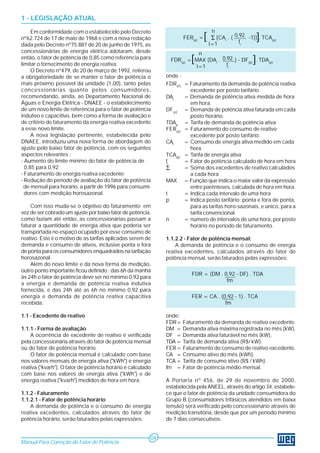 1 - LEGISLAÇÃO ATUAL
Em conformidade com o estabelecido pelo Decreto
nº62.724 de 17 de maio de 1968 e com a nova redação
dada pelo Decreto nº75.887 de 20 de junho de 1975, as
concessionárias de energia elétrica adotaram, desde
então, o fator de potência de 0,85 como referência para
limitar o fornecimento de energia reativa.
O Decreto nº479, de 20 de março de 1992, reiterou
a obrigatoriedade de se manter o fator de potência o
mais próximo possível da unidade (1,00), tanto pelas
concessionárias quanto pelos consumidores,
recomendando, ainda, ao Departamento Nacional de
Águas e Energia Elétrica - DNAEE - o estabelecimento
de um novo limite de referência para o fator de potência
indutivo e capacitivo, bem como a forma de avaliação e
de critério de faturamento da energia reativa excedente
a esse novo limite.
A nova legislação pertinente, estabelecida pelo
DNAEE, introduziu uma nova forma de abordagem do
ajuste pelo baixo fator de potência, com os seguintes
aspectos relevantes :
- Aumento do limite mínimo do fator de potência de
0,85 para 0,92;
- Faturamento de energia reativa excedente;
- Redução do período de avaliação do fator de potência
de mensal para horário, a partir de 1996 para consumi-
dores com medição horosazonal.
Com isso muda-se o objetivo do faturamento: em
vez de ser cobrado um ajuste por baixo fator de potência,
como faziam até então, as concessionárias passam a
faturar a quantidade de energia ativa que poderia ser
transportada no espaço ocupado por esse consumo de
reativo. Este é o motivo de as tarifas aplicadas serem de
demanda e consumo de ativos, inclusive ponta e fora
de ponta para os consumidores enquadrados na tarifação
horosazonal.
Além do novo limite e da nova forma de medição,
outro ponto importante ficou definido : das 6h da manhã
às 24h o fator de potência deve ser no mínimo 0,92 para
a energia e demanda de potência reativa indutiva
fornecida, e das 24h até as 6h no mínimo 0,92 para
energia e demanda de potência reativa capacitiva
recebida.
1.1 - Excedente de reativo
1.1.1 - Forma de avaliação
A ocorrência de excedente de reativo é verificada
pela concessionária através do fator de potência mensal
ou do fator de potência horário.
O fator de potência mensal é calculado com base
nos valores mensais de energia ativa ("kWh") e energia
reativa ("kvarh"). O fator de potência horário é calculado
com base nos valores de energia ativa ("kWh") e de
energia reativa ("kvarh") medidos de hora em hora.
1.1.2 - Faturamento
1.1.2.1 - Fator de potência horário
A demanda de potência e o consumo de energia
reativa excedentes, calculados através do fator de
potência horário, serão faturados pelas expressões:
Manual Para Correção do Fator de Potência
04
n
FDR(p)
= MAX (DAt
. ) - DF(p)
. TDA(p)
t=1
onde :
FDR(P)
= Faturamento da demanda de potência reativa
excedente por posto tarifário.
DAt
= Demanda de potência ativa medida de hora
em hora.
DF(p)
= Demanda de potência ativa faturada em cada
posto horário.
TDAp
= Tarifa de demanda de potência ativa
FER(p)
= Faturamento do consumo de reativo
excedente por posto tarifário.
CAt
= Consumo de energia ativa medido em cada
hora.
TCA(p)
= Tarifa de energia ativa
ft
= Fator de potência calculado de hora em hora
∑ = Soma dos excedentes de reativo calculados
a cada hora
MAX = Função que indica o maior valor da expressão
entre parênteses, calculada de hora em hora.
t = Indica cada intervalo de uma hora
p = Indica posto tarifário: ponta e fora de ponta,
para as tarifas horo-sazonais, e único, para a
tarifa convencional.
n = número de intervalos de uma hora, por posto
horário no período de faturamento.
1.1.2.2 - Fator de potência mensal:
A demanda de potência e o consumo de energia
reativa excedentes, calculados através do fator de
potência mensal, serão faturados pelas expressões:
FDR = (DM . 0,92 - DF) . TDA
fm
FER = CA . (0,92 - 1) . TCA
fm
onde:
FDR= Faturamento da demanda de reativo excedente.
DM = Demanda ativa máxima registrada no mês (kW).
DF = Demanda ativa faturável no mês (kW).
TDA = Tarifa de demanda ativa (R$/ kW).
FER= Faturamento do consumo de reativo excedente.
CA = Consumo ativo do mês (kWh).
TCA = Tarifa de consumo ativo (R$ / kWh).
fm = Fator de potência médio mensal.
A Portaria nº 456, de 29 de novembro de 2000,
estabelecida pela ANEEL, através do artigo 34, estabele-
ce que o fator de potência da unidade consumidora do
Grupo B (consumidores trifásicos atendidos em baixa
tensão) será verificado pelo concessionário através de
medição transitória, desde que por um período mínimo
de 7 dias consecutivos.
[FER(p)
= [CAt
. ( -1)] . TCA(p)
n
∑
t=1
0,92
ft
]
0,92
ft
[ ]
 