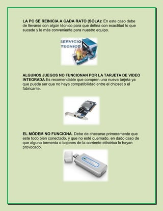 LA PC SE REINICIA A CADA RATO (SOLA): En este caso debe
de llevarse con algún técnico para que defina con exactitud lo que
sucede y lo más conveniente para nuestro equipo.
ALGUNOS JUEGOS NO FUNCIONAN POR LA TARJETA DE VIDEO
INTEGRADA:Es recomendable que compren una nueva tarjeta ya
que puede ser que no haya compatibilidad entre el chipset o el
fabricante.
EL MÓDEM NO FUNCIONA. Debe de checarse primeramente que
este todo bien conectado, y que no esté quemado, en dado caso de
que alguna tormenta o bajones de la corriente eléctrica lo hayan
provocado.
 