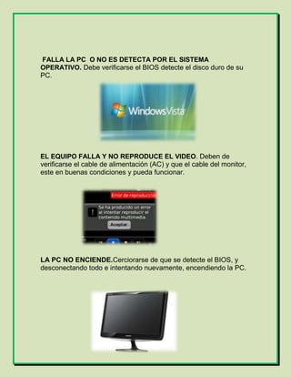 FALLA LA PC O NO ES DETECTA POR EL SISTEMA
OPERATIVO. Debe verificarse el BIOS detecte el disco duro de su
PC.
EL EQUIPO FALLA Y NO REPRODUCE EL VIDEO. Deben de
verificarse el cable de alimentación (AC) y que el cable del monitor,
este en buenas condiciones y pueda funcionar.
LA PC NO ENCIENDE.Cerciorarse de que se detecte el BIOS, y
desconectando todo e intentando nuevamente, encendiendo la PC.
 
