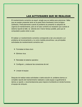 LAS ACTIVIDADES QUE SE REALIZAN
El mantenimiento correctivo es aquel arreglo que se realiza para solucionar fallas
que se pueden presentar tanto en la parte física (hardware) como la lógica
(software). Particularmente cuando el problema se presente no adquiera de
urgencia el mantenimiento, pero en el caso contrario es necesario que cuando el
sistema reporte la falla se atienda ene l menor tiempo posible, para que el
computador pueda volver a usar.
El realizar un mantenimiento correctivo corresponde a dar una solución a un
problema de funcionamiento y no como medida preventivas. Las principales
actividades de mantenimiento correctivo son:
 Formatear el disco duro
 Eliminar virus
 Reinstalar el sistema operativo
 Configurar y restaurar las conexiones de red
 Limpiar el equipo
Después de realizar estas actividades o darle solución al problema damos un
completo reporte del mantenimiento realizado a cada equipo e igualmente le
damos un aporte o recomendaciones para mejorar el ambiente en donde funciona
el equipo de cómputo.
 
