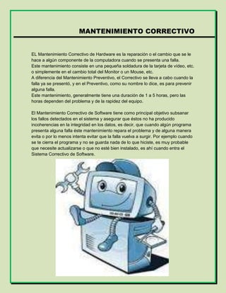MANTENIMIENTO CORRECTIVO
EL Mantenimiento Correctivo de Hardware es la reparación o el cambio que se le
hace a algún componente de la computadora cuando se presenta una falla.
Este mantenimiento consiste en una pequeña soldadura de la tarjeta de vídeo, etc.
o simplemente en el cambio total del Monitor o un Mouse, etc.
A diferencia del Mantenimiento Preventivo, el Correctivo se lleva a cabo cuando la
falla ya se presentó, y en el Preventivo, como su nombre lo dice, es para prevenir
alguna falla.
Este mantenimiento, generalmente tiene una duración de 1 a 5 horas, pero las
horas dependen del problema y de la rapidez del equipo.
El Mantenimiento Correctivo de Software tiene como principal objetivo subsanar
los fallos detectados en el sistema y asegurar que éstos no ha producido
incoherencias en la integridad en los datos, es decir, que cuando algún programa
presenta alguna falla éste mantenimiento repara el problema y de alguna manera
evita o por lo menos intenta evitar que la falla vuelva a surgir. Por ejemplo cuando
se te cierra el programa y no se guarda nada de lo que hiciste, es muy probable
que necesite actualizarse o que no esté bien instalado, es ahí cuando entra el
Sistema Correctivo de Software.
 