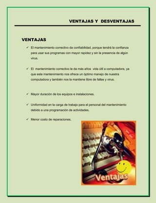 VENTAJAS Y DESVENTAJAS
VENTAJAS
 El mantenimiento correctivo da confiabilidad, porque tendrá la confianza
para usar sus programas con mayor rapidez y sin la presencia de algún
virus.
 El mantenimiento correctivo le da más años vida útil a computadora, ya
que este mantenimiento nos ofrece un óptimo manejo de nuestra
computadora y también nos la mantiene libre de fallas y virus.
 Mayor duración de los equipos e instalaciones.
 Uniformidad en la carga de trabajo para el personal del mantenimiento
debido a una programación de actividades.
 Menor costo de reparaciones.
 