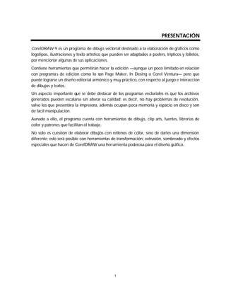 Gabriela L. Morales Naranjo y Deena Luz Cruz Segura
1
PRESENTACIÓN
CorelDRAW 9 es un programa de dibujo vectorial destinado a la elaboración de gráficos como
logotipos, ilustraciones y texto artístico que pueden ser adaptados a posters, trípticos y folletos,
por mencionar algunas de sus aplicaciones.
Contiene herramientas que permitirán hacer la edición —aunque un poco limitado en relación
con programas de edición como lo son Page Maker, In Desing o Corel Ventura— pero que
puede lograrse un diseño editorial armónico y muy práctico, con respecto al juego e interacción
de dibujos y textos.
Un aspecto importante que se debe destacar de los programas vectoriales es que los archivos
generados pueden escalarse sin alterar su calidad; es decir, no hay problemas de resolución,
salvo los que presentara la impresora, además ocupan poca memoria y espacio en disco y son
de fácil manipulación.
Aunado a ello, el programa cuenta con herramientas de dibujo, clip arts, fuentes, librerías de
color y patrones que facilitan el trabajo.
No solo es cuestión de elaborar dibujos con rellenos de color, sino de darles una dimensión
diferente; esto será posible con herramientas de transformación, extrusión, sombreado y efectos
especiales que hacen de CorelDRAW una herramienta poderosa para el diseño gráfico.
 