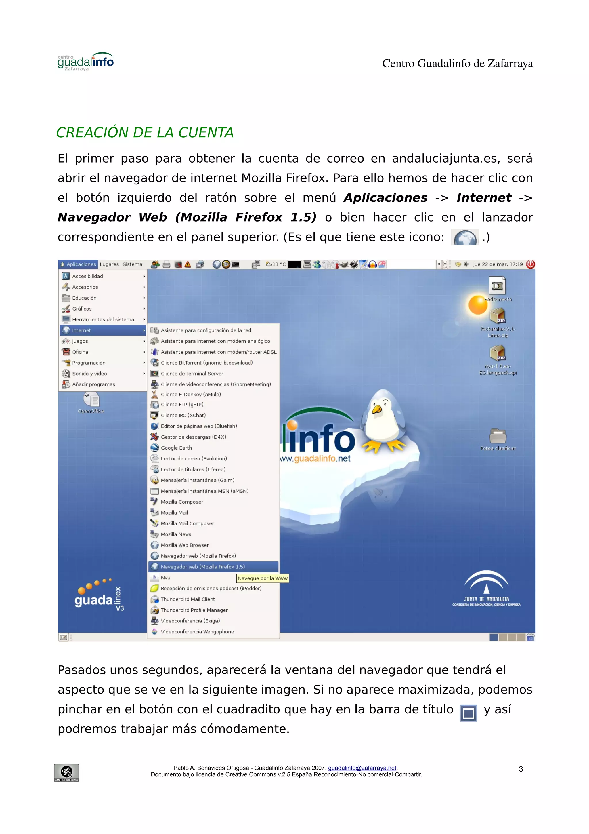 Centro Guadalinfo de Zafarraya




CREACIÓN DE LA CUENTA
El primer paso para obtener la cuenta de correo en andaluciajunta.es, será
abrir el navegador de internet Mozilla Firefox. Para ello hemos de hacer clic con
el botón izquierdo del ratón sobre el menú Aplicaciones -> Internet ->
Navegador Web (Mozilla Firefox 1.5) o bien hacer clic en el lanzador
correspondiente en el panel superior. (Es el que tiene este icono:                                                 .)




Pasados unos segundos, aparecerá la ventana del navegador que tendrá el
aspecto que se ve en la siguiente imagen. Si no aparece maximizada, podemos
pinchar en el botón con el cuadradito que hay en la barra de título                                                 y así
podremos trabajar más cómodamente.


                     Pablo A. Benavides Ortigosa - Guadalinfo Zafarraya 2007. guadalinfo@zafarraya.net.                     3
               Documento bajo licencia de Creative Commons v.2.5 España Reconocimiento-No comercial-Compartir.
 