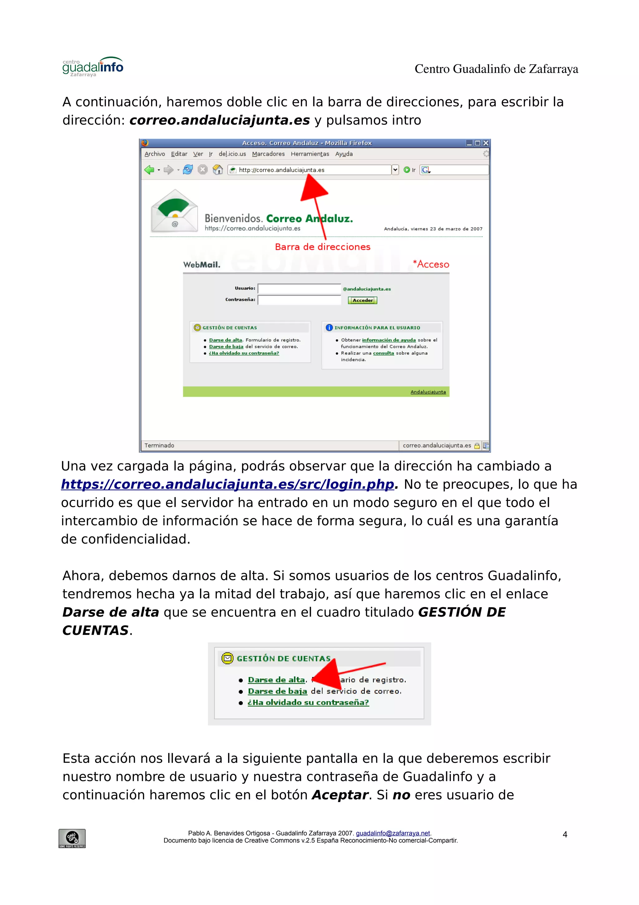 Centro Guadalinfo de Zafarraya

A continuación, haremos doble clic en la barra de direcciones, para escribir la
dirección: correo.andaluciajunta.es y pulsamos intro




Una vez cargada la página, podrás observar que la dirección ha cambiado a
https://correo.andaluciajunta.es/src/login.php. No te preocupes, lo que ha
ocurrido es que el servidor ha entrado en un modo seguro en el que todo el
intercambio de información se hace de forma segura, lo cuál es una garantía
de confidencialidad.

Ahora, debemos darnos de alta. Si somos usuarios de los centros Guadalinfo,
tendremos hecha ya la mitad del trabajo, así que haremos clic en el enlace
Darse de alta que se encuentra en el cuadro titulado GESTIÓN DE
CUENTAS.




Esta acción nos llevará a la siguiente pantalla en la que deberemos escribir
nuestro nombre de usuario y nuestra contraseña de Guadalinfo y a
continuación haremos clic en el botón Aceptar. Si no eres usuario de

                     Pablo A. Benavides Ortigosa - Guadalinfo Zafarraya 2007. guadalinfo@zafarraya.net.                    4
               Documento bajo licencia de Creative Commons v.2.5 España Reconocimiento-No comercial-Compartir.
 