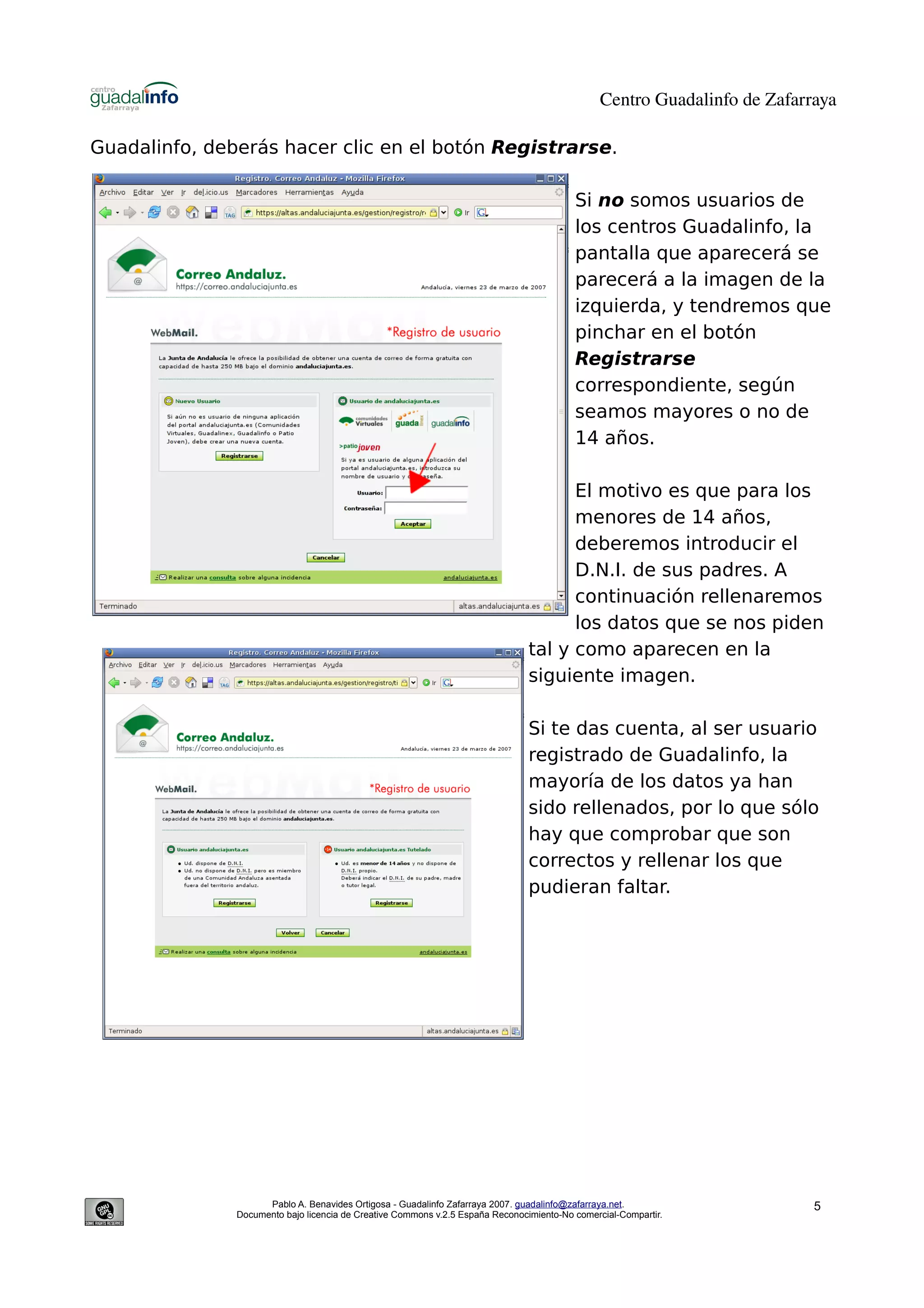 Centro Guadalinfo de Zafarraya

Guadalinfo, deberás hacer clic en el botón Registrarse.

                                                                                          Si no somos usuarios de
                                                                                          los centros Guadalinfo, la
                                                                                          pantalla que aparecerá se
                                                                                          parecerá a la imagen de la
                                                                                          izquierda, y tendremos que
                                                                                          pinchar en el botón
                                                                                          Registrarse
                                                                                          correspondiente, según
                                                                                          seamos mayores o no de
                                                                                          14 años.

                                                                                      El motivo es que para los
                                                                                      menores de 14 años,
                                                                                      deberemos introducir el
                                                                                      D.N.I. de sus padres. A
                                                                                      continuación rellenaremos
                                                                                      los datos que se nos piden
                                                                                tal y como aparecen en la
                                                                                siguiente imagen.

                                                                                Si te das cuenta, al ser usuario
                                                                                registrado de Guadalinfo, la
                                                                                mayoría de los datos ya han
                                                                                sido rellenados, por lo que sólo
                                                                                hay que comprobar que son
                                                                                correctos y rellenar los que
                                                                                pudieran faltar.




                     Pablo A. Benavides Ortigosa - Guadalinfo Zafarraya 2007. guadalinfo@zafarraya.net.                    5
               Documento bajo licencia de Creative Commons v.2.5 España Reconocimiento-No comercial-Compartir.
 