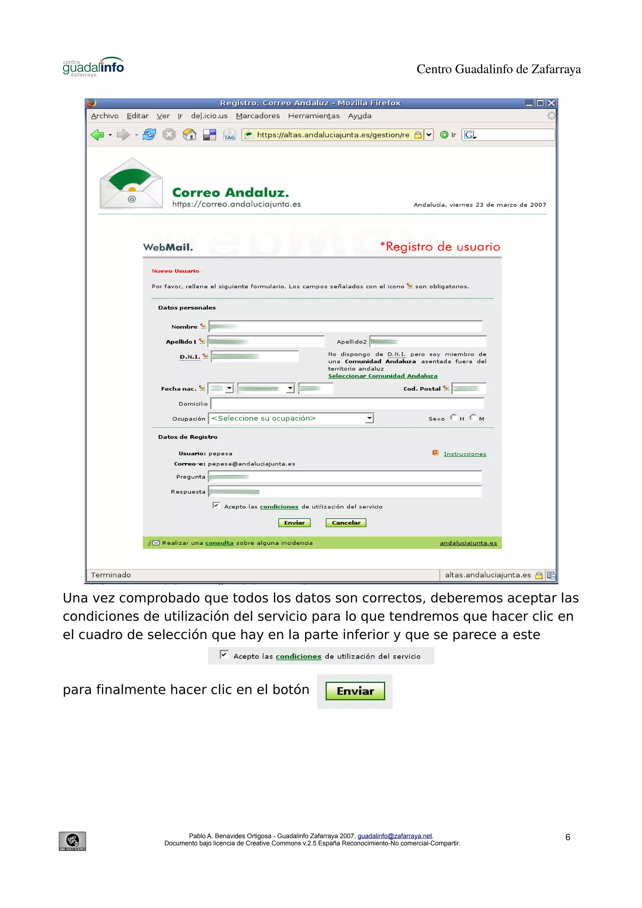 Centro Guadalinfo de Zafarraya




Una vez comprobado que todos los datos son correctos, deberemos aceptar las
condiciones de utilización del servicio para lo que tendremos que hacer clic en
el cuadro de selección que hay en la parte inferior y que se parece a este



para finalmente hacer clic en el botón




                     Pablo A. Benavides Ortigosa - Guadalinfo Zafarraya 2007. guadalinfo@zafarraya.net.                    6
               Documento bajo licencia de Creative Commons v.2.5 España Reconocimiento-No comercial-Compartir.
 