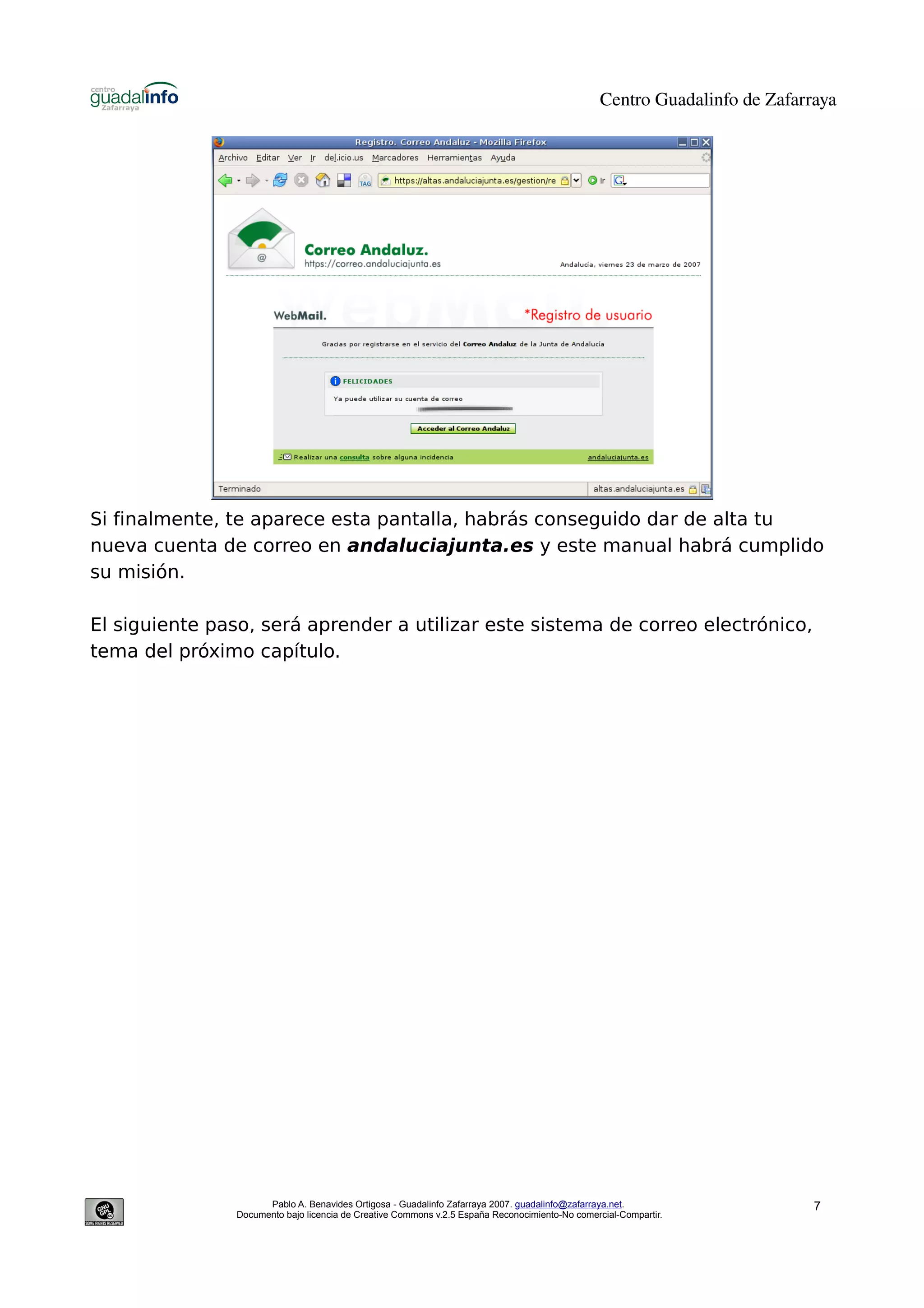 Centro Guadalinfo de Zafarraya




Si finalmente, te aparece esta pantalla, habrás conseguido dar de alta tu
nueva cuenta de correo en andaluciajunta.es y este manual habrá cumplido
su misión.

El siguiente paso, será aprender a utilizar este sistema de correo electrónico,
tema del próximo capítulo.




                      Pablo A. Benavides Ortigosa - Guadalinfo Zafarraya 2007. guadalinfo@zafarraya.net.                    7
                Documento bajo licencia de Creative Commons v.2.5 España Reconocimiento-No comercial-Compartir.
 