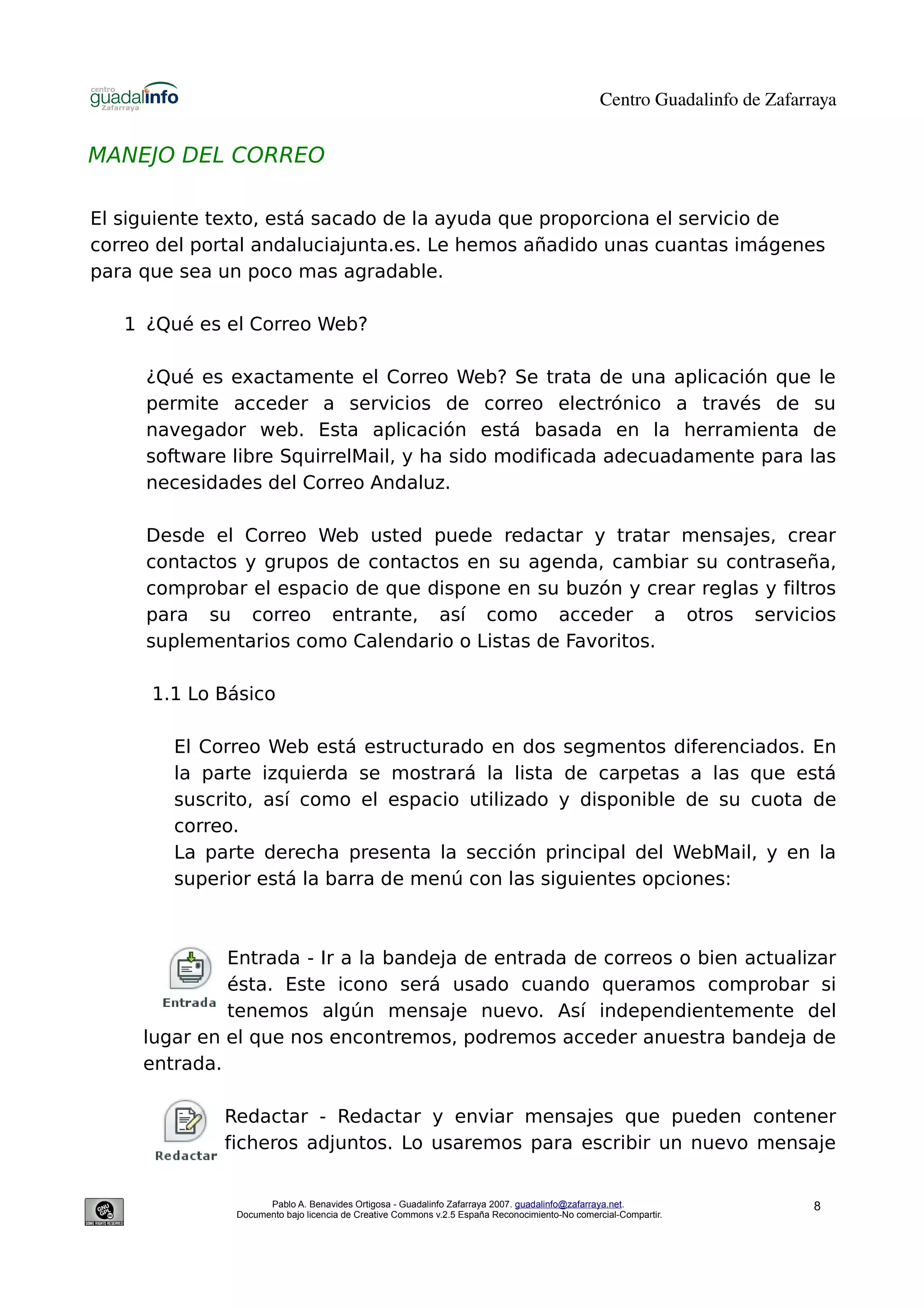 Centro Guadalinfo de Zafarraya


MANEJO DEL CORREO

El siguiente texto, está sacado de la ayuda que proporciona el servicio de
correo del portal andaluciajunta.es. Le hemos añadido unas cuantas imágenes
para que sea un poco mas agradable.

   1 ¿Qué es el Correo Web?

     ¿Qué es exactamente el Correo Web? Se trata de una aplicación que le
     permite acceder a servicios de correo electrónico a través de su
     navegador web. Esta aplicación está basada en la herramienta de
     software libre SquirrelMail, y ha sido modificada adecuadamente para las
     necesidades del Correo Andaluz.

     Desde el Correo Web usted puede redactar y tratar mensajes, crear
     contactos y grupos de contactos en su agenda, cambiar su contraseña,
     comprobar el espacio de que dispone en su buzón y crear reglas y filtros
     para su correo entrante, así como acceder a otros servicios
     suplementarios como Calendario o Listas de Favoritos.

      1.1 Lo Básico

        El Correo Web está estructurado en dos segmentos diferenciados. En
        la parte izquierda se mostrará la lista de carpetas a las que está
        suscrito, así como el espacio utilizado y disponible de su cuota de
        correo.
        La parte derecha presenta la sección principal del WebMail, y en la
        superior está la barra de menú con las siguientes opciones:



              Entrada - Ir a la bandeja de entrada de correos o bien actualizar
              ésta. Este icono será usado cuando queramos comprobar si
              tenemos algún mensaje nuevo. Así independientemente del
     lugar en el que nos encontremos, podremos acceder anuestra bandeja de
     entrada.

             Redactar - Redactar y enviar mensajes que pueden contener
             ficheros adjuntos. Lo usaremos para escribir un nuevo mensaje


                    Pablo A. Benavides Ortigosa - Guadalinfo Zafarraya 2007. guadalinfo@zafarraya.net.                    8
              Documento bajo licencia de Creative Commons v.2.5 España Reconocimiento-No comercial-Compartir.
 