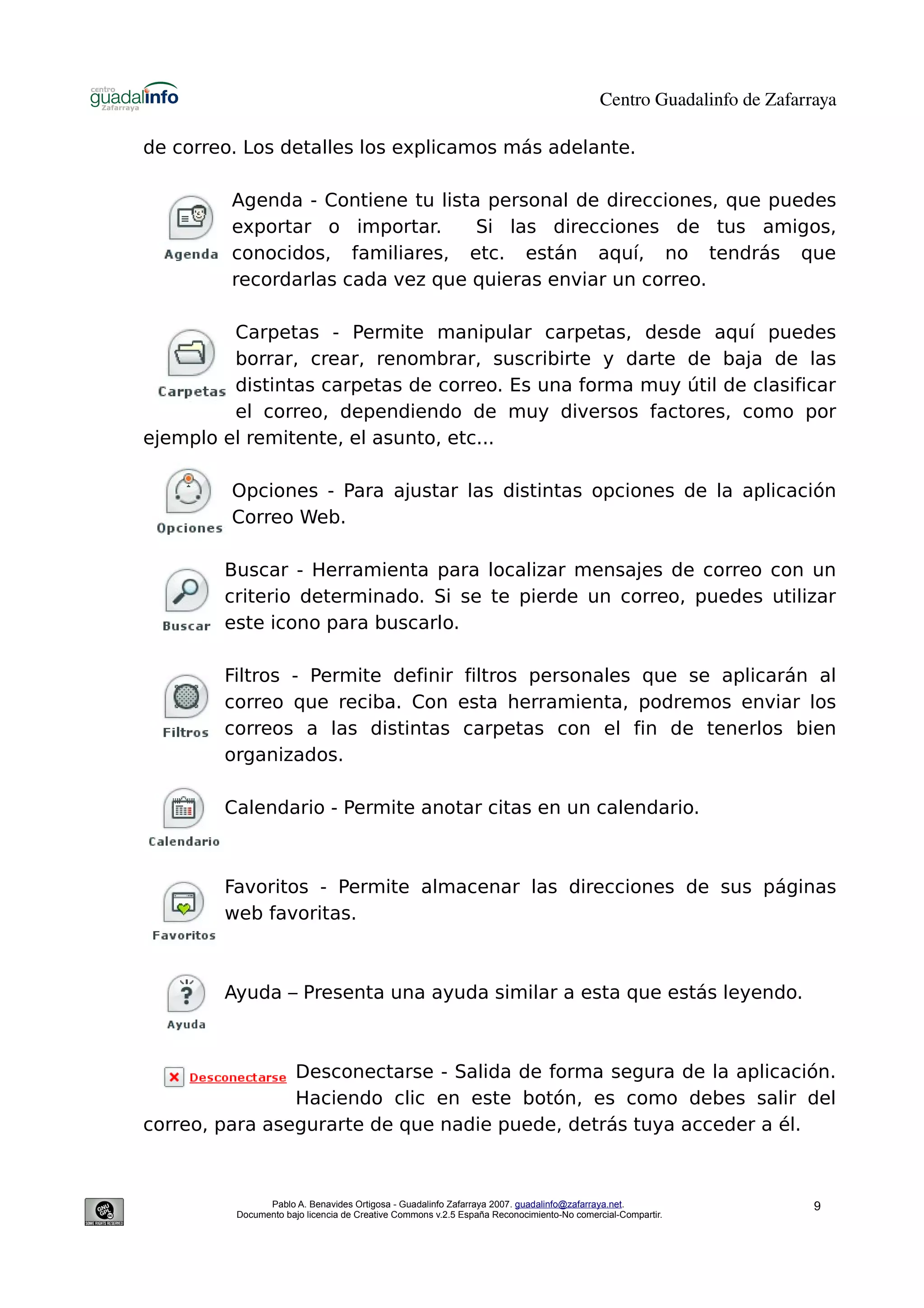 Centro Guadalinfo de Zafarraya

de correo. Los detalles los explicamos más adelante.

         Agenda - Contiene tu lista personal de direcciones, que puedes
         exportar o importar.      Si las direcciones de tus amigos,
         conocidos, familiares, etc. están aquí, no tendrás que
         recordarlas cada vez que quieras enviar un correo.

         Carpetas - Permite manipular carpetas, desde aquí puedes
         borrar, crear, renombrar, suscribirte y darte de baja de las
         distintas carpetas de correo. Es una forma muy útil de clasificar
         el correo, dependiendo de muy diversos factores, como por
ejemplo el remitente, el asunto, etc...

         Opciones - Para ajustar las distintas opciones de la aplicación
         Correo Web.

        Buscar - Herramienta para localizar mensajes de correo con un
        criterio determinado. Si se te pierde un correo, puedes utilizar
        este icono para buscarlo.

        Filtros - Permite definir filtros personales que se aplicarán al
        correo que reciba. Con esta herramienta, podremos enviar los
        correos a las distintas carpetas con el fin de tenerlos bien
        organizados.

        Calendario - Permite anotar citas en un calendario.



        Favoritos - Permite almacenar las direcciones de sus páginas
        web favoritas.



        Ayuda – Presenta una ayuda similar a esta que estás leyendo.



                Desconectarse - Salida de forma segura de la aplicación.
                Haciendo clic en este botón, es como debes salir del
correo, para asegurarte de que nadie puede, detrás tuya acceder a él.



               Pablo A. Benavides Ortigosa - Guadalinfo Zafarraya 2007. guadalinfo@zafarraya.net.                    9
         Documento bajo licencia de Creative Commons v.2.5 España Reconocimiento-No comercial-Compartir.
 
