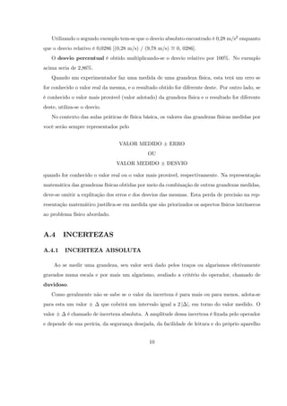Utilizando o segundo exemplo tem-se que o desvio absoluto encontrado é 0,28 m/s2 enquanto
que o desvio relativo é 0,0286 [(0,28 m/s) / (9,78 m/s) = 0, 0286].
   O desvio percentual é obtido multiplicando-se o desvio relativo por 100%. No exemplo
acima seria de 2,86%.
   Quando um experimentador faz uma medida de uma grandeza física, esta terá um erro se
for conhecido o valor real da mesma, e o resultado obtido for diferente deste. Por outro lado, se
é conhecido o valor mais provável (valor adotado) da grandeza física e o resultado for diferente
deste, utiliza-se o desvio.
   No contexto das aulas práticas de física básica, os valores das grandezas físicas medidas por
você serão sempre representados pelo


                                     VALOR MEDIDO         ERRO
                                                 OU
                                    VALOR MEDIDO         DESVIO

quando for conhecido o valor real ou o valor mais provável, respectivamente. Na representação
matemática das grandezas físicas obtidas por meio da combinação de outras grandezas medidas,
deve-se omitir a explitação dos erros e dos desvios das mesmas. Esta perda de precisão na rep-
resentação matemático justi…ca-se em medida que são priorizados os aspectos físicos intrínsecos
ao problema físico abordado.


A.4      INCERTEZAS

A.4.1     INCERTEZA ABSOLUTA

    Ao se medir uma grandeza, seu valor será dado pelos traços ou algarismos efetivamente
gravados numa escala e por mais um algarismo, avaliado a critério do operador, chamado de
duvidoso.
   Como geralmente não se sabe se o valor da incerteza é para mais ou para menos, adota-se
para esta um valor            que cobrirá um intervalo igual a 2 j j, em torno do valor medido. O
valor      é chamado de incerteza absoluta. A amplitude dessa incerteza é …xada pelo operador
e depende de sua perícia, da segurança desejada, da facilidade de leitura e do próprio aparelho


                                                  10
 