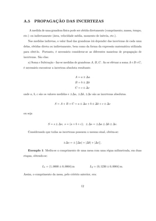 A.5       PROPAGAÇÃO DAS INCERTEZAS

    A medida de uma grandeza física pode ser obtida diretamente (comprimento, massa, tempo,
etc.) ou indiretamente (área, velocidade média, momento de inércia, etc.).
   Nas medidas indiretas, o valor …nal das grandezas irá depender das incertezas de cada uma
delas, obtidas direta ou indiretamente, bem como da forma da expressão matemática utilizada
para obtê-lo. Portanto, é necessário considerar-se as diferentes maneiras de propagação de
incertezas. São elas:
   a) Soma e Subtração - faz-se medidas de grandezas A, B, C. Ao se efetuar a soma A+B +C,
é necessário encontrar a incerteza absoluta resultante.


                                             A=a         a
                                             B=b         b
                                             C=c         c

onde a, b, c são os valores medidos e        a;    b;        c são as incertezas absolutas.


                         S =A+B+C =a                    a+b       b+c        c


ou seja


                      S=s      s; s = (a + b + c);           s=      a       b       c:

   Considerando que todas as incertezas possuem o mesmo sinal, obtém-se:


                                     s=       [j aj + j bj + j cj] :

   Exemplo 1: Mediu-se o comprimento de uma mesa com uma régua milimetrada, em duas
etapas, obtendo-se:


               L1 = (1; 0000    0; 0004) m                   L2 = (0; 1230       0; 0004) m:

Assim, o comprimento da mesa, pelo critério anterior, era:



                                                  12
 