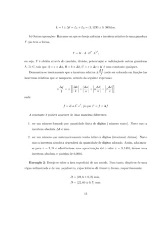 L=`       ` = L1 + L2 = (1; 1230            0; 0008) m:


   b) Outras operações - Há casos em que se deseja calcular a incerteza relativa de uma grandeza
F que tem a forma,


                                          F =K A B              C ;

ou seja, F é obtida através do produto, divisão, potenciação e radiciaçãode outras grandezas
A, B, C, tais que A = a        a; B = b        b; C = c
                                                      c e K é uma constante qualquer.
                                                           f
    Demonstra-se teoricamente que a incerteza relativa       pode ser colocada em função das
                                                          f
incertezas relativas que se compoem, através da seguinte expressão:


                               f             k         a           b            c
                                 =             +         +           +
                              f             k         a           b            c

onde

                                  f = K:a:b :c ; já que F = f              f

   A constante k poderá aparecer de duas maneiras diferentes:

  1. ser um número formado por quantidade …nita de dígitos ( número exato). Neste caso a
       incerteza absoluta    k é zero.

  2. ser um número que matematicamente tenha in…nitos dígitos (irracional, dízima). Neste
       caso a incerteza absoluta dependerá da quantidade de dígitos adotado. Assim, adotando-
       se para   = 3; 14 e admitindo-se uma aproximação até o valor                   = 3; 1416, tem-se uma
       incerteza absoluta e positiva de 0,0016.

   Exemplo 2: Deseja-se saber a área super…cial de um moeda. Para tanto, dispõe-se de uma
régua milimetrada e de um paquímetro, cujas leituras di diâmetro foram, respectivamente:

                                         D = (22; 6        0; 2) mm,
                                         D = (22; 60        0; 5) mm.


                                                      13
 
