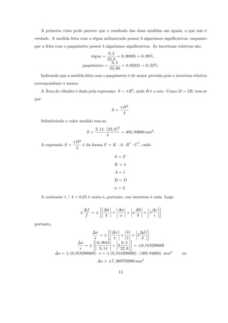 À primeira vista pode parecer que o resultado das duas medidas são iguais, o que não é
verdade. A medida feita com a régua milimetrada possui 3 algarismos signi…cativos, enquanto
que a feita com o paquímetro possui 4 algarismos signi…cativos. As incertezas relativas são:
                                         0; 2
                                 régua =       = 0; 00885 = 0; 89%,
                                        22; 6
                                           0; 5
                            paquímetro =         = 0; 00221 = 0; 22%.
                                          22; 60
      Indicando que a medida feita com o paquímetro é de maior precisão pois a incerteza relativa
correspondente é menor.
      A Área do cilindro é dada pela expressão: S = R2 , onde R é o raio. Como D = 2R, tem-se
que
                                                      D2
                                             S=          :
                                                      4
      Substituindo o valor medido tem-se,
                                     3; 14 (22; 6)2
                              S=                    = 400; 94660 mm2 :
                                           4
                        D2
      A expressão S =      é da forma F = K A B              C , onde
                        4

                                               S=F
                                               K=
                                               A=1
                                               B=D
                                                 =2

      A constante 1 / 4 = 0,25 é exata e, portanto, sua incerteza é nula. Logo


                               f           k       a           b         c
                                 =           +       +           +
                              f           k       a           b         c

portanto,
                                   s                0      d
                                     =          +     + 2
                                  s                 1     d
                            s       0; 0016     0; 2
                              =             + 2        = 0; 018298669
                           s         3; 14      22; 6
               s=    (0; 018298669) s = (0; 018298669) (400; 94660) mm2            ou
                                        s=    7; 300703998 mm2

                                                 14
 