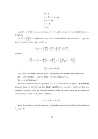 K=1
                                      A = XAB = x               x
                                      B=t           t
                                         =    1
                                         =0

   Logo F = f       f torna-se, neste caso, V = v               v e precisa ser encontrada (lembre-se:
K:a:b :c ).
        X     25; 0 m
   v=       =         = 10; 869565522 m/s, obtido diretamente de uma calculadora. O que tem
         t     2; 3 s
que ser calculado agora é v: Lembre-se:


                              f          k           a           b        c
                                =          +           +           +
                             f          k           a           b        c

portanto


                    v                  x                t            0; 2          0; 1
                      =       j0j +      +     1:           =             +   1:
                   v                  x             t               25; 0          2; 3


                                        v
                                          =       0; 05147826:
                                       v

   Esta ainda é a incerteza relativa. Para a determinação da incerteza absoluta tem-se:
     v=    0; 05147826:v =     (0; 05147826) : (10; 869565522) m/s ou
     v=    0; 559546313 m/s
   Não tem sentido escrever-se a grandeza V = v                 v com todos os dígitos. A incerteza
absoluta deve ser escrita com um dígito signi…cativo. Logo                    v=          0; 6 m/s. Por uma
questão de coerência, deve ser truncado também o valor da medida, para que se igualem as
casas decimais. Assim v = 10; 9 m/s. Portanto.


                                      v = (10; 9        0; 6) m/s

   Antes de encerrar o exemplo, devem ser comparadas as incertezas relativas das grandezas
V , XAB e t :



                                                   16
 