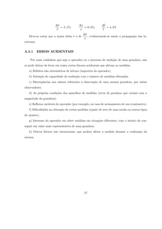 v                 x                    t
                           = 5; 1%;          ' 0; 8%;               = 4; 3%
                        v                 x                 t
                                              v
   Deve-se notar que a maior delas é a de       , evidenciando-se assim a propagação das in-
                                             v
certezas.


A.5.1       ERROS ACIDENTAIS

    Por mais cuidadoso que seja o operador ou o processo de medição de uma grandeza, não
se pode deixar de levar em conta certos fatores acidentais que afetam as medidas:
   a) Defeitos não sistemáticos de leitura (imperícia do operador).
   b) Variação de capacidade de avaliação com o número de medidas efetuadas.
   c) Discrepâncias nos valores referentes à observação de uma mesma grandeza, por vários
observadores.
   d) As próprias condições dos aparelhos de medidas (erros de paralaxe que variam com a
magnitude da grandeza).
   e) Re‡exos variáveis do operador (por exemplo, no caso de acionamento de um cronômetro).
   f) Di…culdades na obtenção de certas medidas (ajuste de zero de uma escala ou outros tipos
de ajustes).
   g) Interesse do operador em obter medidas em situações diferentes, com o intuito de con-
seguir um valor mais representativo de uma grandeza.
   h) Outros fatores não intencionais, que podem afetar a medida durante a realização da
mesma.




                                             17
 