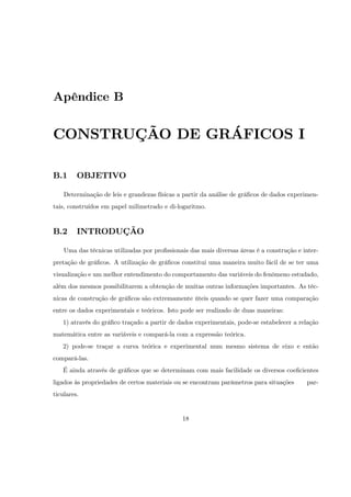 Apêndice B


CONSTRUÇÃO DE GRÁFICOS I

B.1      OBJETIVO

    Determinação de leis e grandezas físicas a partir da análise de grá…cos de dados experimen-
tais, construídos em papel milimetrado e di-logaritmo.


B.2      INTRODUÇÃO

    Uma das técnicas utilizadas por pro…ssionais das mais diversas áreas é a construção e inter-
pretação de grá…cos. A utilização de grá…cos constitui uma maneira muito fácil de se ter uma
visualização e um melhor entendimento do comportamento das variáveis do fenômeno estudado,
além dos mesmos possibilitarem a obtenção de muitas outras informações importantes. As téc-
nicas de construção de grá…cos são extremamente úteis quando se quer fazer uma comparação
entre os dados experimentais e teóricos. Isto pode ser realizado de duas maneiras:
   1) através do grá…co traçado a partir de dados experimentais, pode-se estabelecer a relação
matemática entre as variáveis e compará-la com a expressão teórica.
   2) pode-se traçar a curva teórica e experimental num mesmo sistema de eixo e então
compará-las.
   É ainda através de grá…cos que se determinam com mais facilidade os diversos coe…cientes
ligados às propriedades de certos materiais ou se encontram parâmetros para situações      par-
ticulares.


                                              18
 