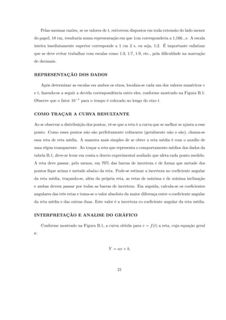 Pelas mesmas razões, se os valores de t, estiverem dispostos em toda extensão do lado menor
do papel, 18 cm, resultaria numa representação em que 1cm corresponderia a 1,166...s. A escala
inteira imediatamente superior corresponde a 1 cm 2 s, ou seja, 1:2. É importante enfatizar
que se deve evitar trabalhar com escalas como 1:3, 1:7, 1:9, etc., pela di…culdade na marcação
de decimais.


REPRESENTAÇÃO DOS DADOS

     Após determinar as escalas em ambos os eixos, localiza-se cada um dos valores numéricos v
e t, fazendo-se a seguir a devida correspondência entre eles, conforme mostrado na Figura B.1.
Observe que o fator 10   1   para o tempo é colocado ao longo do eixo t.


COMO TRAÇAR A CURVA RESULTANTE

Ao se observar a distribuição dos pontos, vê-se que a reta é a curva que se melhor se ajusta a esse
ponto. Como esses pontos não são perfeitamente colineares (geralmente não o são), chama-se
essa reta de reta média. A maneira mais simples de se obter a reta média é com o auxílio de
uma régua transparente. Ao traçar a reta que representa o comportamento médios dos dados da
tabela B.1, deve-se levar em conta o desvio experimental avaliado que afeta cada ponto medido.
A reta deve passar, pelo menos, em 70% das barras de incerteza e de forma que metade dos
pontos …que acima e metade abaixo da reta. Pode-se estimar a incerteza no coe…ciente angular
da reta média, traçando-se, além da própria reta, as retas de máxima e de mínima inclinação
e ambas devem passar por todas as barras de incerteza. Em seguida, calcula-se os coe…cientes
angulares das três retas e toma-se o valor absoluto da maior diferença entre o coe…ciente angular
da reta média e das outras duas. Este valor é a incerteza co coe…ciente angular da reta média.


INTERPRETAÇÃO E ANALISE DO GRÁFICO

     Conforme mostrado na Figura B.1, a curva obtida para v = f (t) a reta, cuja equação geral
é:


                                            Y = ax + b,




                                                21
 