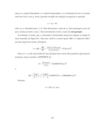 onde y é a variável dependente, x a variável independente, a é a inclinação da reta e b o ponto
onde esta corta o eixo y. Para o presente exemplo esta equação corresponde à expressão


                                           v = v0 + At,

onde v0 é a velocidade para t = 0. Para determinar o valor de v0 , basta prolongar a reta até
que a mesma encontre o eixo v. Este procedimento recebe o nome de extrapolação.
    A inclinação A (neste caso, a aceleração) é determinado através da tangente ao ângulo ,
como mostrado na Figura B.1. Para isso, mede-se o cateto oposto (BC) e o adjacente (DC);
em suas respectivas escalas, obtendo-se:


                                   BC   (13; 5 0; 8) m/s
                        a = tg =      =                  = 9; 64 m/s2 :
                                   DC     (1; 4 0; 1) s

    Como A = a      a, pois resulta de uma operação entre outras duas grandezas que possuem
incertezas, temos (consulte o APÊNDICE A):


                                   13; 5 m/s
                             A=              = 9; 642857143 m/s2
                                     1; 4 s

e


                           v        1: t
                   a=        +              :9; 642857143 = 1; 260204082 m/s2 :
                          v          t

    Portanto,


                                       a = (10        1) m/s.




                                                 22
 