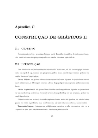 Apêndice C


CONSTRUÇÃO DE GRÁFICOS II

C.1       OBJETIVO

    Determinação de leis e grandezas físicas a partir da análise de grá…cos de dados experimen-
tais, construídos em um programa grá…co em escalas lineares e logarítmicas.


C.2       INTRODUÇÃO

    Esse apêndice é um complemento do apêndice B, no entanto, em vez de usar papel milime-
trado ou papel di-log, usamos um programa grá…co, nessa substituição usamos grá…cos em
escalas lineares e logarítmicas.
   Escala Linear: um grá…co construído em um escala linear, equivale ao que …zemos em um
papel milimetrado, a diferença é somente a troca do papel por um programa grá…co em escala
linear.
   Escala Logarítmica: um grá…co construído em escala logarítmica, equivale ao que …zemos
em um papel di-log, a diferença é somente a troca do papel di-log, por um programa grá…co em
escala logarítmica.
   Podemos usar um artifício chamado regressão linear, tanto em grá…cos em escala linear
quanto em escala logarítmica, para isso temos que ter uma reta dos pontos de nossos dados.
   Regressão Linear: é apenas um artifício para encontrar o valor que corta o eixo y e a
tangente da reta, para isso faz-se uma reta média dos pontos dados.


                                              27
 