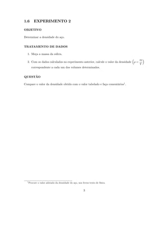 1.6        EXPERIMENTO 2

OBJETIVO

Determinar a densidade do aço.


TRATAMENTO DE DADOS

  1. Meça a massa da esfera.

                                                                                         m
  2. Com os dados calculados no experimento anterior, calcule o valor da densidade   =
                                                                                         V
        correspondente a cada um dos volumes determinados.


QUESTÃO

Compare o valor da densidade obtido com o valor tabelado e faça comentários1 .




  1
      Procure o valor adotado da densidade do aço, nos livros texto de física.


                                                         3
 