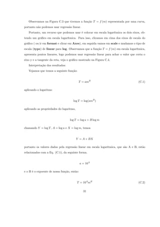Observamos na Figura C.3 que tivemos a função T = f (m) representada por uma curva,
portanto não podemos usar regressão linear.
   Portanto, um recurso que podemos usar é colocar em escala logarítmica os dois eixos, ob-
tendo um grá…co em escala logarítmica. Para isso, clicamos em cima dos eixos de escala do
grá…co ( ou ir em format e clicar em Axes), em seguida vamos em scale e mudamos o tipo de
escala (type) de linear para log. Observamos que a função T = f (m) em escala logarítmica,
apresenta pontos lineares, logo podemos usar regressão linear para achar o valor que corta o
eixo y e a tangente da reta, veja o grá…co mostrado na Figura C.4.
   Interpretação dos resultados:
   Vejamos que temos a seguinte função:


                                           T = amB                                    (C.1)

aplicando o logaritmo


                                     log T = log(amB )

aplicando as propriedades do logaritmo,


                                   log T = log a + B log m

chamando Y = log T , A = log a e X = log m, temos


                                          Y = A + BX

portanto os valores dados pela regressão linear em escala logarítmica, que são A e B, estão
relacionados com a Eq. (C.1), da seguinte forma.


                                             a = 10A

e o B é o expoente de nossa função, então:


                                          T = 10A mB                                  (C.2)

                                               31
 