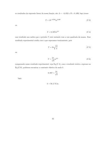 os resultados da regressão linear da nossa função, são A =     0; 052 e B = 0; 499, logo temos


                                              0;052
                                     T = 10           m0;499                               (C.3)

ou


                                       T = 0; 887m0;5                                      (C.4)

esse resultado nos ondica que o período T está variando com a raiz quadrada da massa. Esse
resultado experimental condiz com o que esperamos teoricamente, pois

                                                   r
                                                       m
                                        T =2                                               (C.5)
                                                       k

ou


                                            2
                                        T = p m0;5                                         (C.6)
                                              k
comparando nosso resultado experimental, veja Eq.(C.4), com o resultado teórico, expresso na
Eq.(C.6), podemos encontrar a constante elástica da mola k:

                                                 2
                                        0; 887 = p
                                                       k

     logo,

                                       k = 50; 2 N/m.




                                              32
 