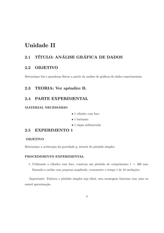 Unidade II
2.1    TÍTULO: ANÁLISE GRÁFICA DE DADOS

2.2    OBJETIVO

Determinar leis e grandezas físicas a partir da análise de grá…cos de dados experimentais.


2.3    TEORIA: Ver apêndice B.

2.4    PARTE EXPERIMENTAL

MATERIAL NECESSÁRIO

                                     1 cilindro com furo
                                     1 barbante
                                     1 régua milimetrada
2.5    EXPERIMENTO 1

OBJETIVO

Determinar a aceleração da gravidade g, através do pêndulo simples.


PROCEDIMENTO EXPERIMENTAL

  1. Utilizando o cilindro com furo, construa um pêndulo de comprimento ` = 400 mm.
      Fazendo-o oscilar com pequena amplitude, cronometre o tempo t de 10 oscilações.

   Importante: Embora o pêndulo simples seja ideal, esta montagem funciona com uma ra-
zoável aproximação.


                                              4
 