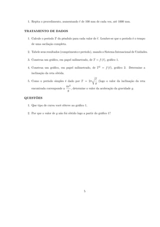 1. Repita o procedimento, aumentando ` de 100 mm de cada vez, até 1000 mm.


TRATAMENTO DE DADOS

 1. Calcule o período T do pêndulo para cada valor de `. Lembre-se que o período é o tempo
   de uma oscilação completa.

 2. Tabele seus resultados (comprimento e período), usando o Sistema Intenacional de Unidades.

 3. Construa um grá…co, em papel milimetrado, de T = f (`), grá…co 1.

 4. Construa um grá…co, em papel milimetrado, de T 2 = f (`), grá…co 2. Determine a
   inclinação da reta obtida.
                                                            r
                                                                `
 5. Como o período simples é dado por T = 2                       (logo o valor da inclinação da reta
                                                                g
                                4       2
   encontrada correnponde a                 , determine o valor da aceleração da gravidade g.
                                    g

QUESTÕES

 1. Que tipo de curva você obteve no grá…co 1.

 2. Por que o valor de g não foi obtido logo a partir do grá…co 1?




                                                      5
 
