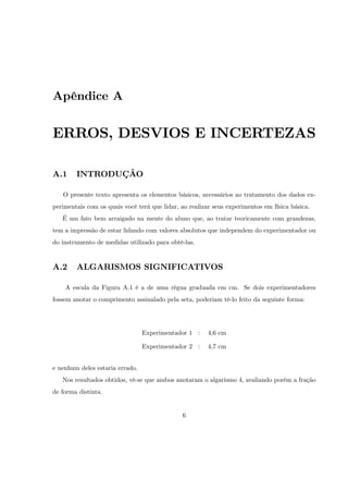 Apêndice A


ERROS, DESVIOS E INCERTEZAS

A.1     INTRODUÇÃO

   O presente texto apresenta os elementos básicos, necessários ao tratamento dos dados ex-
perimentais com os quais você terá que lidar, ao realizar seus experimentos em física básica.
   É um fato bem arraigado na mente do aluno que, ao tratar teoricamente com grandezas,
tem a impressão de estar lidando com valores absolutos que independem do experimentador ou
do instrumento de medidas utilizado para obtê-las.


A.2     ALGARISMOS SIGNIFICATIVOS

    A escala da Figura A.1 é a de uma régua graduada em cm. Se dois experimentadores
fossem anotar o comprimento assinalado pela seta, poderiam tê-lo feito da seguinte forma:




                                 Experimentador 1 :     4,6 cm

                                 Experimentador 2 :     4,7 cm


e nenhum deles estaria errado.
   Nos resultados obtidos, vê-se que ambos anotaram o algarismo 4, avaliando porém a fração
de forma distinta.


                                               6
 