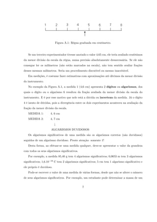 Figura A.1: Régua graduada em centímetro.



   Se um terceiro experimentador tivesse anotado o valor 4,65 cm, ele teria avaliado centésimos
da menor divisão da escala da régua, numa precisão absolutamente desnecessária. Se ele não
consegue ler os milímetros (não estão marcados na escala), não tem sentido avaliar frações
desses mesmos milímetros. Seria um procedimento discutível ou mesmo inaceitável.
   Em medições, é costume fazer estimativas com aproximações até décimos da menor divisão
do instrumento.
   No exemplo da Figura A.1, a medida 1 (4,6 cm) apresenta 2 dígitos ou algarismos, dos
quais o dígito ou o algarismo 6 resultou da fração avaliada da menor divisão da escala do
instrumento. E é por esse motivo que nele está a dúvida ou incerteza da medida. Já o dígito
4 é isento de dúvidas, pois a divergência entre os dois experimentos aconteceu na avaliação da
fração da menor divisão da escala.
   MEDIDA 1:            4, 6 cm
   MEDIDA 2:            4, 7 cm
                             #
                        ALGARISMOS DUVIDOSOS
   Os algarismos signi…cativos de uma medida são os algarismos corretos (não duvidosos)
seguidos de um algarismo duvidoso. Preste atenção: somente 1!
   Desta forma, ao efetuar-se uma medida qualquer, deve-se apresentar o valor da grandeza
com todos os seus algarismos signi…cativos.
   Por exemplo, a medida 85,40 g tem 4 algarismos signi…cativos; 0,0653 m tem 3 algarismos
signi…cativos; 1,6.10   19   C tem 2 algarismos signi…cativos; 5 cm tem 1 algarismo signi…cativo e
ele próprio é duvidoso.
   Pode-se escrever o valor de uma medida de várias formas, desde que não se altere o número
de seus algarismos signi…cativos. Por exemplo, um estudante pode determinar a massa de um


                                                   7
 