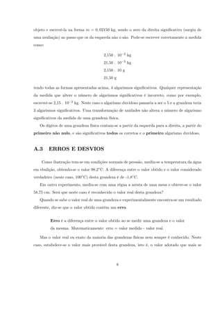 objeto e escrevê-la na forma m = 0; 02150 kg, sendo o zero da direita signi…cativo (surgiu de
uma avaliação) ao passo que os da esquerda não o são. Pode-se escrever corretamente a medida
como:

                                            2,150 . 10    2   kg
                                            21,50 . 10    3   kg
                                            2,150 . 10 g
                                            21,50 g

tendo todas as formas apresentadas acima, 4 algarismos signi…cativos. Qualquer representação
da medida que altere o número de algarismos signi…cativos é incorreto, como por exemplo,
escrever-se 2,15 . 10   2   kg. Neste caso o algarismo duvidoso passaria a ser o 5 e a grandeza teria
3 algarismos signi…cativos. Uma transformação de unidades não altera o número de algarismo
signi…cativos da medida de uma grandeza física.
   Os dígitos de uma grandeza física contam-se a partir da esquerda para a direita, a partir do
primeiro não nulo, e são signi…cativos todos os corretos e o primeiro algarismo duvidoso.


A.3      ERROS E DESVIOS

    Como ilustração tem-se em condições normais de pressão, mediu-se a temperatura da água
em ebulição, obtendo-se o valor 98,2 C. A diferença entre o valor obtido e o valor considerado
verdadeiro (neste caso, 100 C) desta grandeza é de -1,8 C.
   Em outro experimento, mediu-se com uma régua a aresta de uma mesa e obteve-se o valor
58,75 cm. Será que neste caso é reconhecido o valor real desta grandeza?
   Quando se sabe o valor real de uma grandeza e experimentalmente encontra-se um resultado
diferente, diz-se que o valor obtido contém um erro.


          Erro é a diferença entre o valor obtido ao se medir uma grandeza e o valor
          da mesma. Matematicamente: erro = valor medido - valor real.

   Mas o valor real ou exato da maioria das grandezas físicas nem sempre é conhecido. Neste
caso, estabelece-se o valor mais provável desta grandeza, isto é, o valor adotado que mais se



                                                      8
 