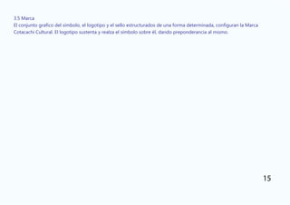 3.5 Marca
El conjunto grafico del símbolo, el logotipo y el sello estructurados de una forma determinada, configuran la Marca
Cotacachi Cultural. El logotipo sustenta y realza el símbolo sobre él, dando preponderancia al mismo.
15
 