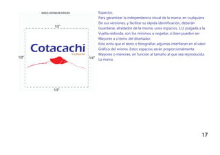 Espacios:
Para garantizar la independencia visual de la marca, en cualquiera
De sus versiones, y facilitar su rápida identificación, deberán
Guardarse, alrededor de la misma, unos espacios, 1/2 pulgada a la
Vuelta redonda, son los mínimos a respetar, si bien pueden ser
Mayores a criterio del diseñador.
Esto evita que el texto o fotografías adjuntas interfieran en el valor
Gráfico del mismo. Estos espacios serán proporcionalmente
Mayores o menores, en función al tamaño al que sea reproducida
La marca.
17
 