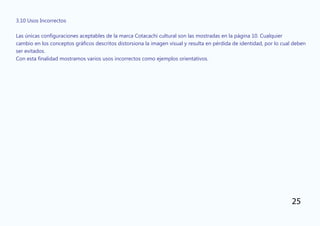 3.10 Usos Incorrectos
Las únicas configuraciones aceptables de la marca Cotacachi cultural son las mostradas en la página 10. Cualquier
cambio en los conceptos gráficos descritos distorsiona la imagen visual y resulta en pérdida de identidad, por lo cual deben
ser evitados.
Con esta finalidad mostramos varios usos incorrectos como ejemplos orientativos.
25
 