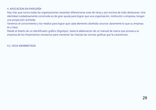 4. APLICACION EN PAPELERÍA
Hoy más que nunca todas las organizaciones necesitan diferenciarse unas de otras y por encima de todo destacarse. Una
identidad cuidadosamente construida es de gran ayuda para lograr que una organización, institución o empresa, tengan
una proyección acertada.
Tenemos el conocimiento y los medios para lograr que cada elemento diseñado anuncie claramente lo que su empresa
es y hace.
Desde el diseño de un identificador gráfico (logotipo), hasta la elaboración de un manual de marca que provea a su
empresa de los lineamientos necesarios para mantener las intactas las normas graficas que la caracterizan.
4.1. HOJA MEMBRETADA
29
 