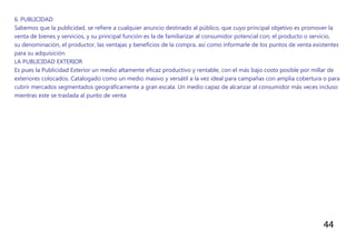 44
6. PUBLICIDAD
Sabemos que la publicidad, se refiere a cualquier anuncio destinado al público, que cuyo principal objetivo es promover la
venta de bienes y servicios, y su principal función es la de familiarizar al consumidor potencial con; el producto o servicio,
su denominación, el productor, las ventajas y beneficios de la compra, así como informarle de los puntos de venta existentes
para su adquisición.
LA PUBLICIDAD EXTERIOR
Es pues la Publicidad Exterior un medio altamente eficaz productivo y rentable, con el más bajo costo posible por millar de
exteriores colocados. Catalogado como un medio masivo y versátil a la vez ideal para campañas con amplia cobertura o para
cubrir mercados segmentados geográficamente a gran escala. Un medio capaz de alcanzar al consumidor más veces incluso
mientras este se traslada al punto de venta
 