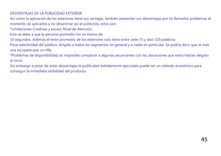 45
DESVENTAJAS DE LA PUBLICIDAD EXTERIOR
Así como la aplicación de los exteriores tiene sus ventajas, también presentan sus desventajas por no llamarlos problemas al
momento de aplicarlos y no desanimar así al publicista, estos son:
*Limitaciones Creativas y escaso Nivel de Atención;
Esto se debe a que la persona promedio los ve menos de
10 segundos. Además el texto promedio de los exteriores solo tiene entre siete (7) y diez (10) palabras
Poca selectividad del público; dirigido a todos los segmentos en general y a nadie en particular. Se podría decir que es más
una escopeta que un rifle.
*Problemas de disponibilidad; es imposible complacer a algunos anunciantes con las ubicaciones que estos habían elegido
al inicio.
Sin embargo a pesar de estas desventajas la publicidad debidamente ejecutada puede ser un método económico para
conseguir la inmediata visibilidad del producto.
 