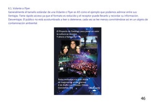 46
6.1. Volante o Flyer
Generalmente el tamaño estándar de una Volante o Flyer es A5 como el ejemplo que podemos admirar entre sus:
Ventajas: Tiene rápido acceso ya que el formato es reducido y el receptor puede llevarlo y recordar su información.
Desventajas: El público no está acostumbrado a leer o detenerse, cada vez se lee menos convirtiéndose así en un objeto de
contaminación ambiental.
 