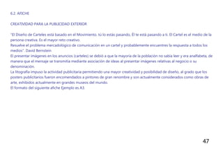 47
6.2. AFICHE
CREATIVIDAD PARA LA PUBLICIDAD EXTERIOR
“El Diseño de Carteles está basado en el Movimiento. tú lo estás pasando, Él te está pasando a ti. El Cartel es el medio de la
persona creativa. Es el mayor reto creativo.
Resuelve el problema mercadológico de comunicación en un cartel y probablemente encuentres la respuesta a todos los
medios”. David Bernstein
El presentar imágenes en los anuncios (carteles) se debió a que la mayoría de la población no sabía leer y era analfabeta, de
manera que el mensaje se transmitía mediante asociación de ideas al presentar imágenes relativas al negocio o su
denominación.
La litografía impuso la actividad publicitaria permitiendo una mayor creatividad y posibilidad de diseño, al grado que los
posters publicitarios fueron encomendados a pintores de gran renombre y son actualmente considerados como obras de
arte, exhibidos actualmente en grandes museos del mundo.
El formato del siguiente afiche Ejemplo es A3.
 