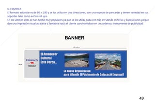 49
6.3 BANNER
El formato estándar es de 80 x 1.80 y se los utiliza en dos direcciones, son una especie de pancartas y tienen variedad en sus
soportes tales como en los roll ups.
En los últimos años se han hecho muy populares ya que se los utiliza cada vez más en Stands en ferias y Exposiciones ya que
dan una impresión visual atractiva y llamativa hacia el cliente convirtiéndose en un poderoso instrumento de publicidad.
 