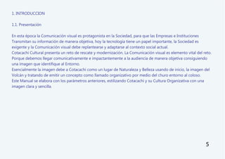 1. INTRODUCCION
1.1. Presentación
En esta época la Comunicación visual es protagonista en la Sociedad, para que las Empresas e Instituciones
Transmitan su información de manera objetiva, hoy la tecnología tiene un papel importante, la Sociedad es
exigente y la Comunicación visual debe replantearse y adaptarse al contexto social actual.
Cotacachi Cultural presenta un reto de rescate y modernización. La Comunicación visual es elemento vital del reto.
Porque debemos llegar comunicativamente e impactantemente a la audiencia de manera objetiva consiguiendo
una imagen que identifique al Entorno.
Esencialmente la imagen debe a Cotacachi como un lugar de Naturaleza y Belleza usando de inicio, la imagen del
Volcán y tratando de emitir un concepto como llamado organizativo por medio del churo entorno al coloso.
Este Manual se elabora con los parámetros anteriores, estilizando Cotacachi y su Cultura Organizativa con una
imagen clara y sencilla.
5
 