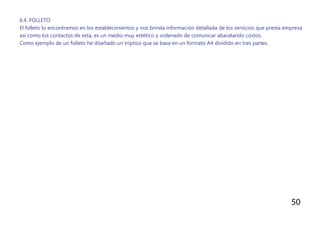 50
6.4. FOLLETO
El folleto lo encontramos en los establecimientos y nos brinda información detallada de los servicios que presta empresa
así como los contactos de esta, es un medio muy estético y ordenado de comunicar abaratando costos.
Como ejemplo de un folleto he diseñado un tríptico que se basa en un formato A4 dividido en tres partes.
 