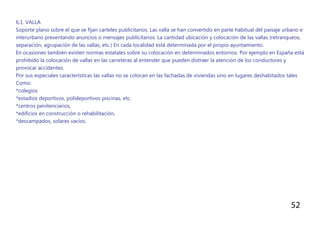 52
6.1. VALLA
Soporte plano sobre el que se fijan carteles publicitarios. Las valla se han convertido en parte habitual del paisaje urbano e
interurbano presentando anuncios o mensajes publicitarios. La cantidad ubicación y colocación de las vallas (retranqueos,
separación, agrupación de las vallas, etc.) En cada localidad está determinada por el propio ayuntamiento.
En ocasiones también existen normas estatales sobre su colocación en determinados entornos. Por ejemplo en España está
prohibido la colocación de vallas en las carreteras al entender que pueden distraer la atención de los conductores y
provocar accidentes.
Por sus especiales características las vallas no se colocan en las fachadas de viviendas sino en lugares deshabitados tales
Como:
*colegios
*estadios deportivos, polideportivos piscinas, etc.
*centros penitenciarios,
*edificios en construcción o rehabilitación,
*descampados, solares vacíos.
 