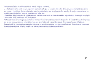 53
También se colocan en avenidas anchas, plazas, parques o jardines.
La valla tradicional consiste en una superficie plana sobre la que se encolan diferentes láminas cuya combinación conforma
una imagen. También se llaman vallas a los soportes publicitarios que se colocan en los laterales de los terrenos de juego en
estadios o polideportivos. Algunas variedades de vallas son:
*Valla mono poste: Utilizada en lugares amplios o ausencia de muro se trata de una valla soportada por un solo pie. Es propia
De las zonas poco pobladas o vías interurbanas.
*Valla de tres caras: La imagen publicitaria se forma en la combinación de una serie de paneles de sección triangular impresos
por las tres caras, un sistema automático hace que giren todos a la vez cambiando así el mensaje a la vista del público.
De este modo se consigue que se puedan combinar en un mismo soporte tres anuncios diferentes. El movimiento constituye
un aliciente añadido al atraer la mirada con mayor intensidad que un elemento estático.
 